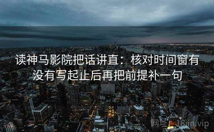 读神马影院把话讲直：核对时间窗有没有写起止后再把前提补一句