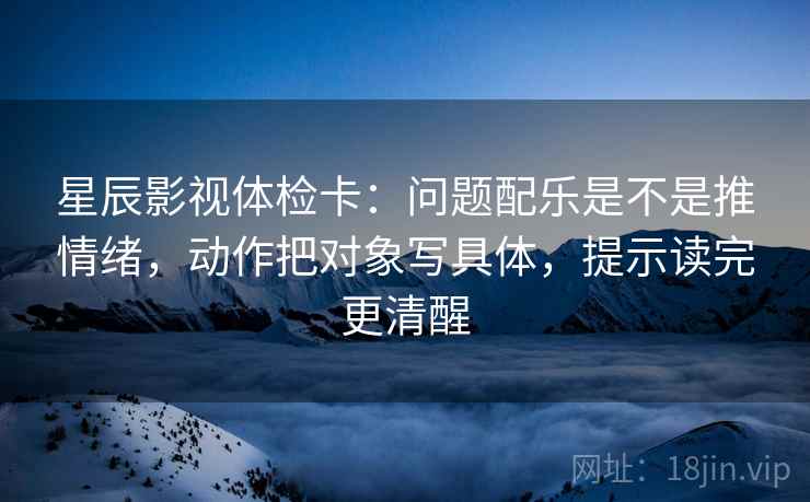 星辰影视体检卡：问题配乐是不是推情绪，动作把对象写具体，提示读完更清醒