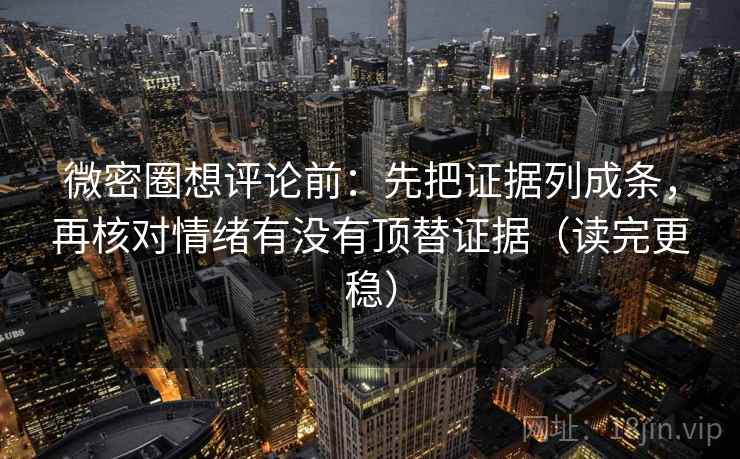 微密圈想评论前：先把证据列成条，再核对情绪有没有顶替证据（读完更稳）