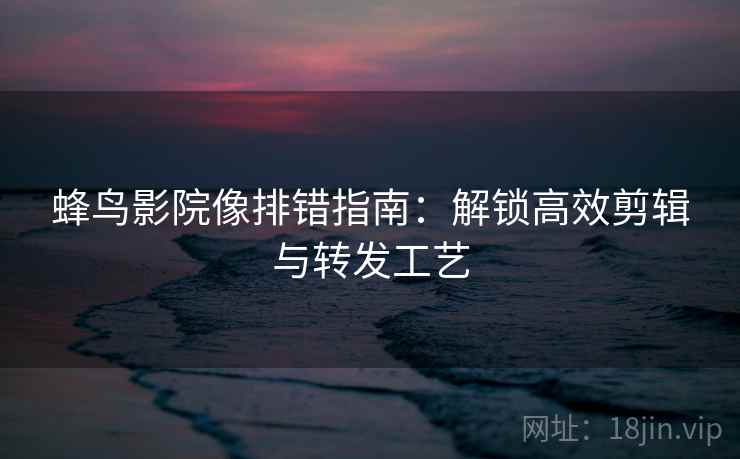 蜂鸟影院像排错指南：解锁高效剪辑与转发工艺