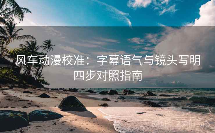 风车动漫校准：字幕语气与镜头写明四步对照指南