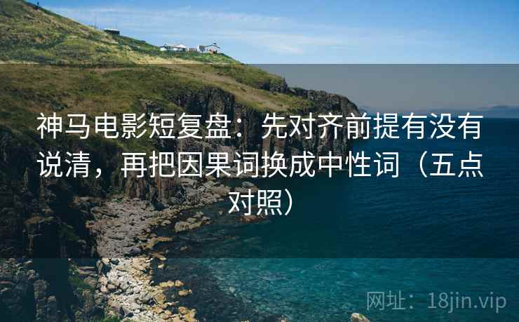 神马电影短复盘：先对齐前提有没有说清，再把因果词换成中性词（五点对照）