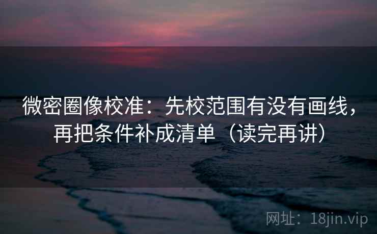 微密圈像校准：先校范围有没有画线，再把条件补成清单（读完再讲）