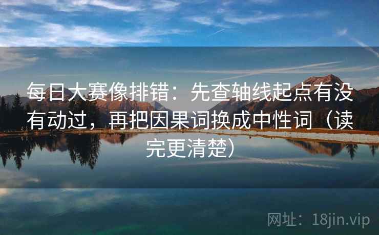 每日大赛像排错：先查轴线起点有没有动过，再把因果词换成中性词（读完更清楚）