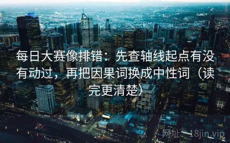 每日大赛像排错：先查轴线起点有没有动过，再把因果词换成中性词（读完更清楚）