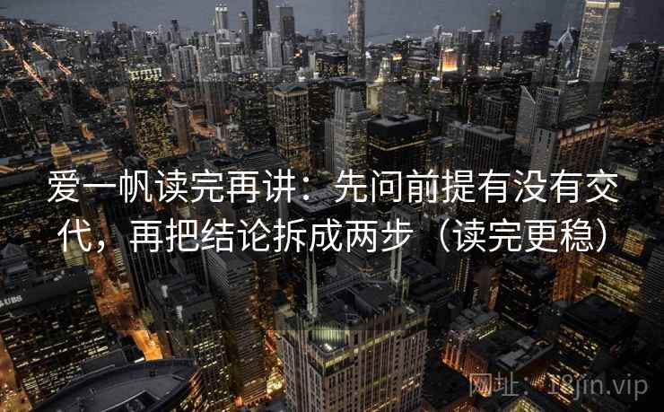 爱一帆读完再讲：先问前提有没有交代，再把结论拆成两步（读完更稳）