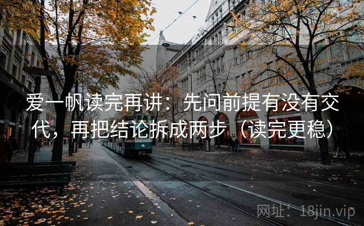 爱一帆读完再讲：先问前提有没有交代，再把结论拆成两步（读完更稳）