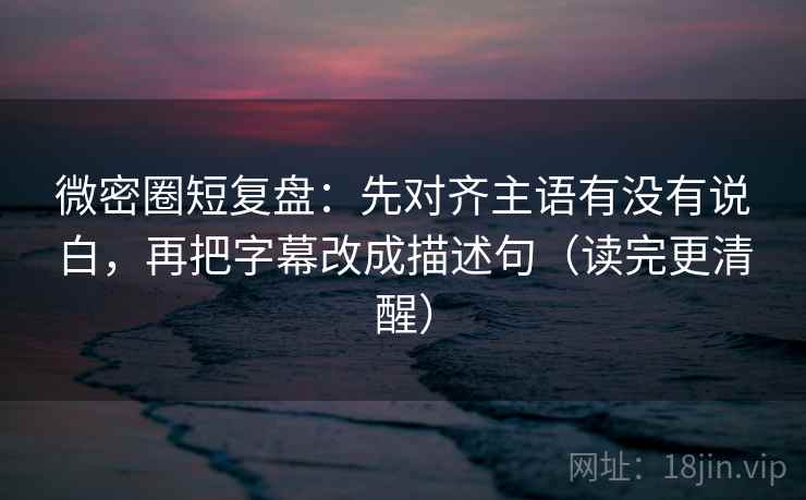 微密圈短复盘：先对齐主语有没有说白，再把字幕改成描述句（读完更清醒）