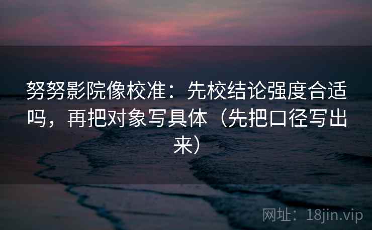 努努影院像校准：先校结论强度合适吗，再把对象写具体（先把口径写出来）