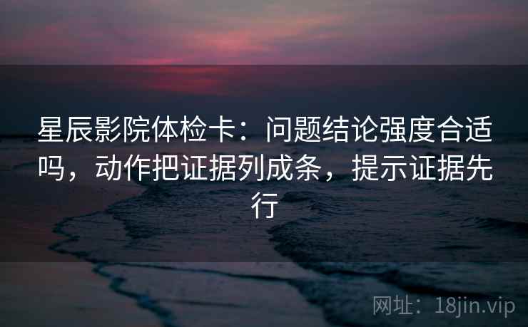 星辰影院体检卡：问题结论强度合适吗，动作把证据列成条，提示证据先行