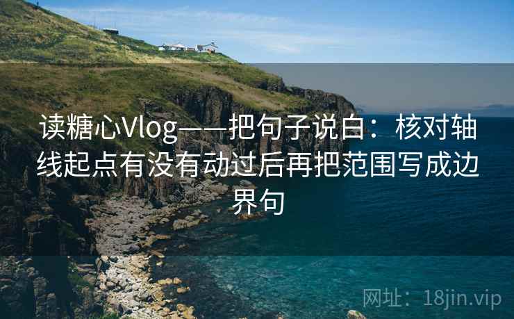 读糖心Vlog——把句子说白：核对轴线起点有没有动过后再把范围写成边界句
