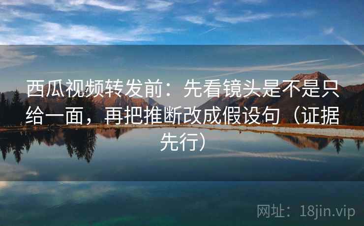 西瓜视频转发前：先看镜头是不是只给一面，再把推断改成假设句（证据先行）