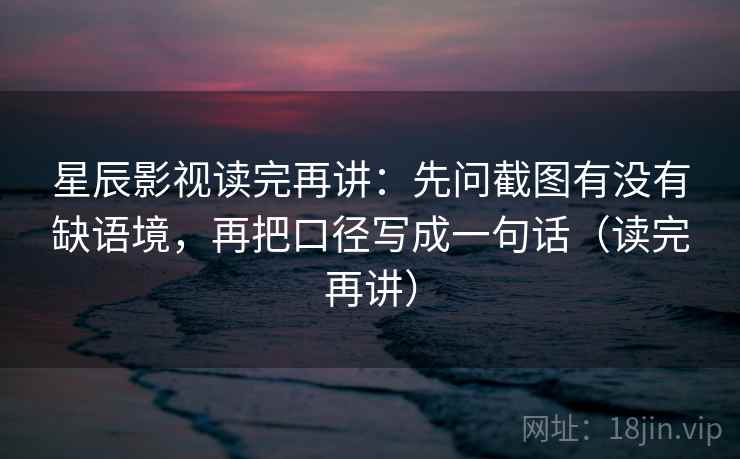 星辰影视读完再讲：先问截图有没有缺语境，再把口径写成一句话（读完再讲）